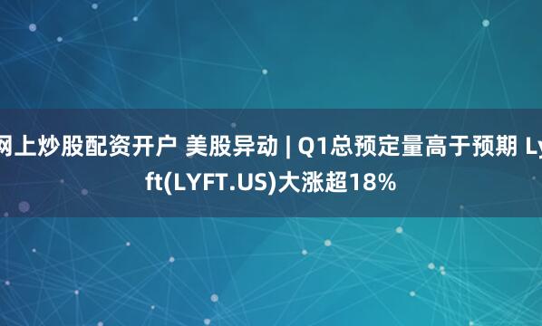 网上炒股配资开户 美股异动 | Q1总预定量高于预期 Lyft(LYFT.US)大涨超18%