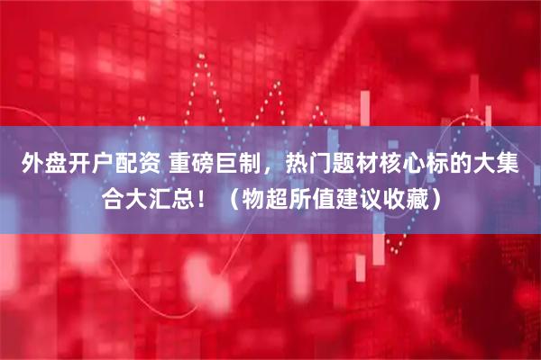 外盘开户配资 重磅巨制，热门题材核心标的大集合大汇总！（物超所值建议收藏）