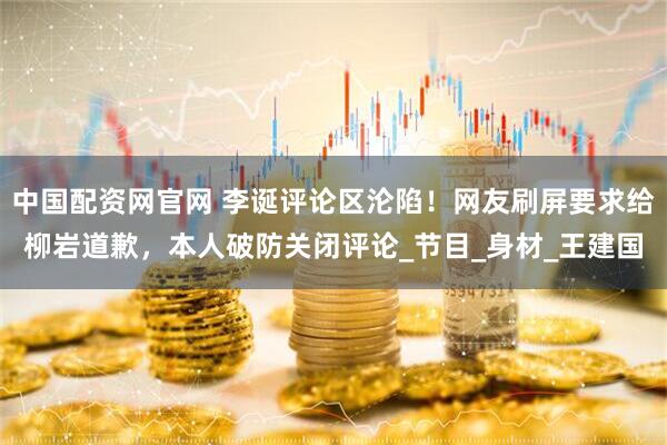 中国配资网官网 李诞评论区沦陷！网友刷屏要求给柳岩道歉，本人破防关闭评论_节目_身材_王建国