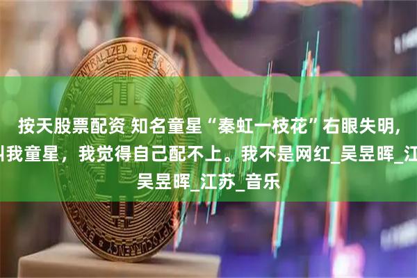 按天股票配资 知名童星“秦虹一枝花”右眼失明,很多人叫我童星，我觉得自己配不上。我不是网红_吴昱晖_江苏_音乐