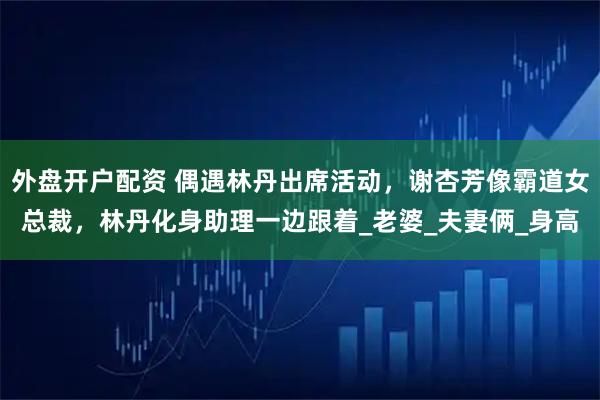 外盘开户配资 偶遇林丹出席活动，谢杏芳像霸道女总裁，林丹化身助理一边跟着_老婆_夫妻俩_身高