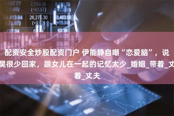 配资安全炒股配资门户 伊能静自嘲“恋爱脑”，说秦昊很少回家，跟女儿在一起的记忆太少_婚姻_带着_丈夫