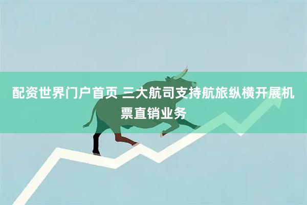 配资世界门户首页 三大航司支持航旅纵横开展机票直销业务