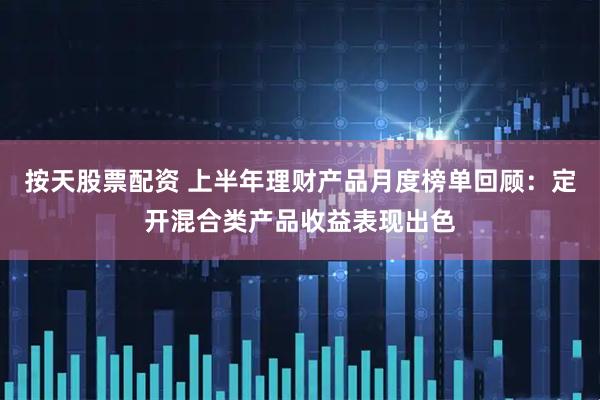 按天股票配资 上半年理财产品月度榜单回顾：定开混合类产品收益表现出色