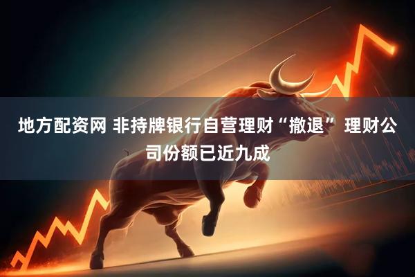 地方配资网 非持牌银行自营理财“撤退” 理财公司份额已近九成