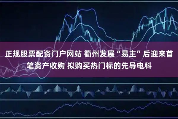 正规股票配资门户网站 衢州发展“易主”后迎来首笔资产收购 拟购买热门标的先导电科