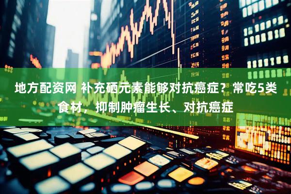 地方配资网 补充硒元素能够对抗癌症？常吃5类食材，抑制肿瘤生长、对抗癌症