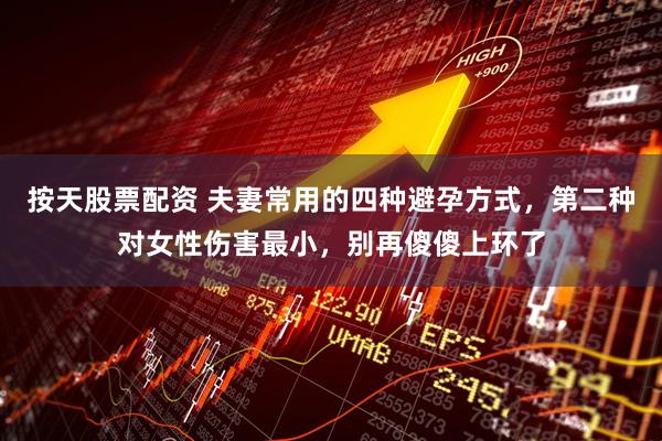按天股票配资 夫妻常用的四种避孕方式，第二种对女性伤害最小，别再傻傻上环了
