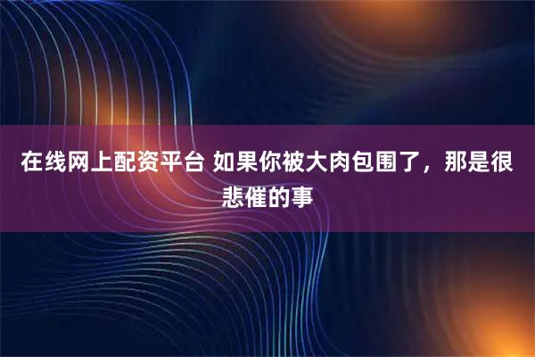 在线网上配资平台 如果你被大肉包围了，那是很悲催的事