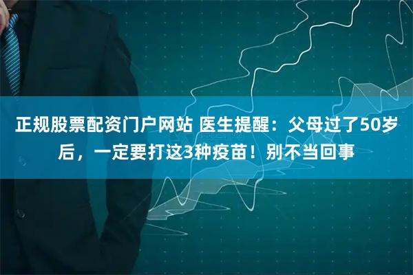 正规股票配资门户网站 医生提醒：父母过了50岁后，一定要打这3种疫苗！别不当回事