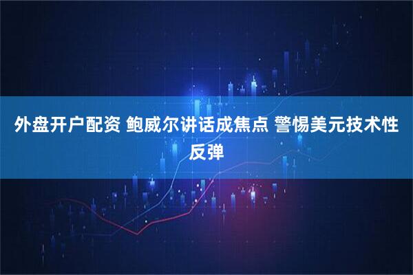 外盘开户配资 鲍威尔讲话成焦点 警惕美元技术性反弹