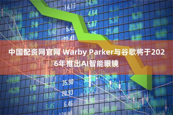 中国配资网官网 Warby Parker与谷歌将于2026年推出AI智能眼镜