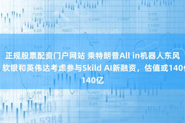 正规股票配资门户网站 乘特朗普All in机器人东风?软银和英伟达考虑参与Skild AI新融资,估值或140亿